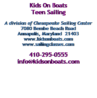 Text Box: Kids On Boats
Teen Sailing 
&nbsp;
A division of Chesapeake Sailing Center
7080 Bembe Beach Road
Annapolis, Maryland&nbsp; 21403
www.kidsonboats.com
www.sailingclasses.com
&nbsp;
410-295-0555
info@kidsonboats.com
&nbsp;
&nbsp;
